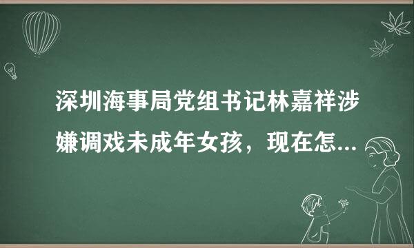 深圳海事局党组书记林嘉祥涉嫌调戏未成年女孩，现在怎么处理了？