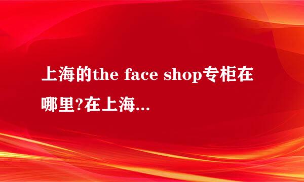 上海的the face shop专柜在哪里?在上海的MM进~```