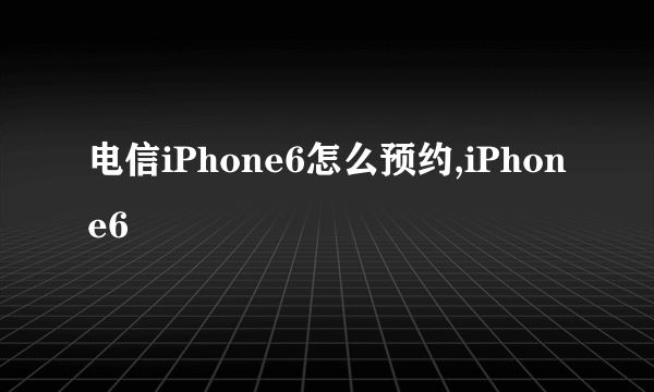 电信iPhone6怎么预约,iPhone6